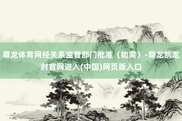 尊龙体育网经关系监管部门批准(如需)-尊龙凯龙时官网进入(中国)网页版入口