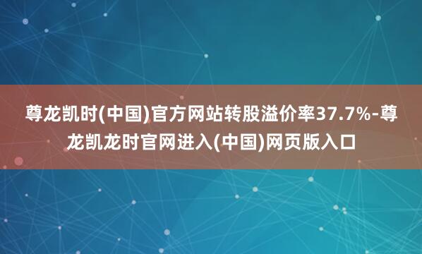尊龙凯时(中国)官方网站转股溢价率37.7%-尊龙凯龙时官网进入(中国)网页版入口