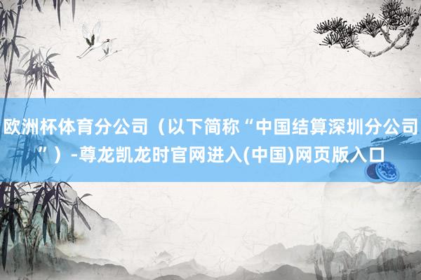 欧洲杯体育分公司（以下简称“中国结算深圳分公司”）-尊龙凯龙时官网进入(中国)网页版入口