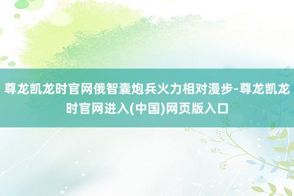 尊龙凯龙时官网俄智囊炮兵火力相对漫步-尊龙凯龙时官网进入(中国)网页版入口