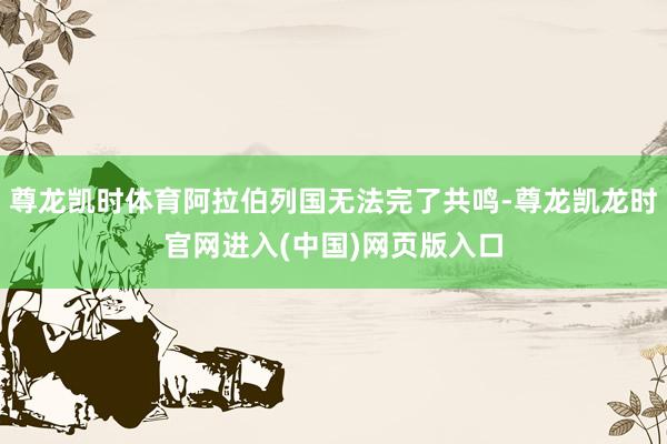 尊龙凯时体育阿拉伯列国无法完了共鸣-尊龙凯龙时官网进入(中国)网页版入口