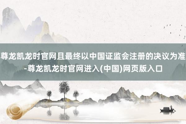 尊龙凯龙时官网且最终以中国证监会注册的决议为准-尊龙凯龙时官网进入(中国)网页版入口