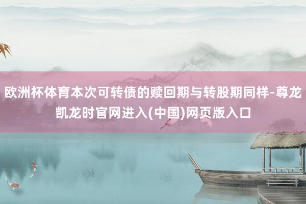欧洲杯体育本次可转债的赎回期与转股期同样-尊龙凯龙时官网进入(中国)网页版入口