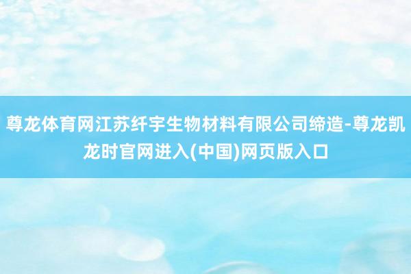 尊龙体育网江苏纤宇生物材料有限公司缔造-尊龙凯龙时官网进入(中国)网页版入口
