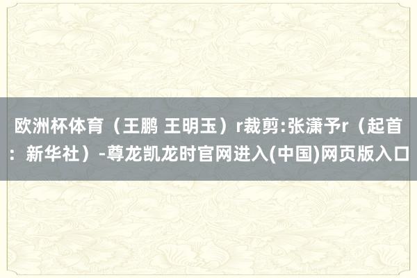 欧洲杯体育（王鹏 王明玉）r裁剪:张潇予r（起首：新华社）-尊龙凯龙时官网进入(中国)网页版入口