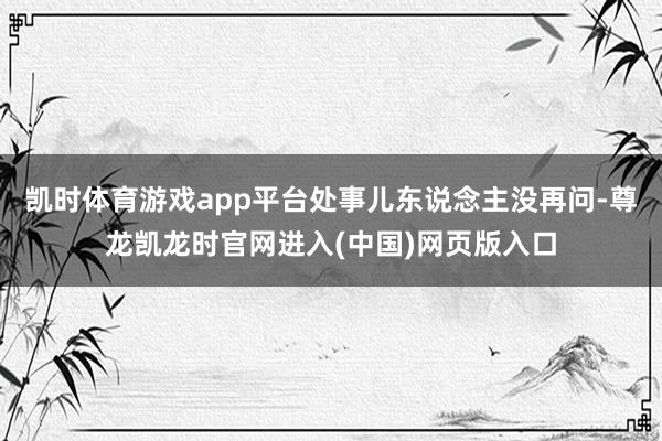 凯时体育游戏app平台处事儿东说念主没再问-尊龙凯龙时官网进入(中国)网页版入口