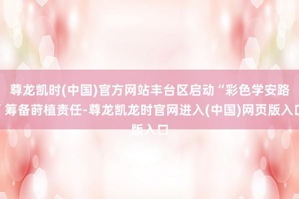尊龙凯时(中国)官方网站丰台区启动“彩色学安路”筹备莳植责任-尊龙凯龙时官网进入(中国)网页版入口