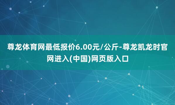 尊龙体育网最低报价6.00元/公斤-尊龙凯龙时官网进入(中国)网页版入口