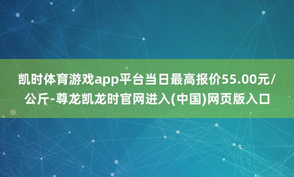 凯时体育游戏app平台当日最高报价55.00元/公斤-尊龙凯龙时官网进入(中国)网页版入口