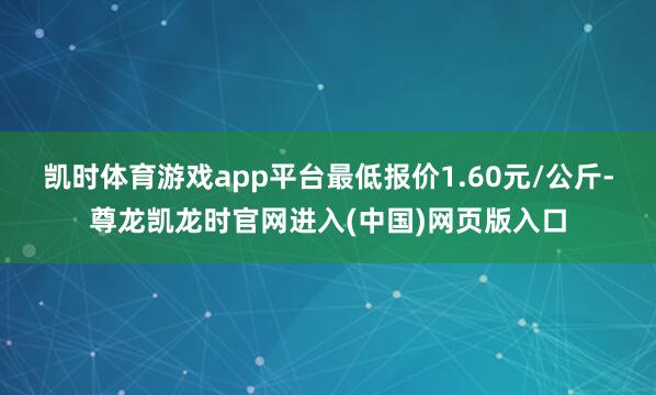凯时体育游戏app平台最低报价1.60元/公斤-尊龙凯龙时官网进入(中国)网页版入口