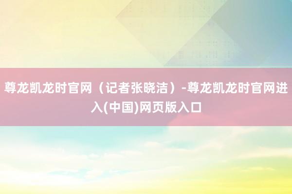 尊龙凯龙时官网（记者张晓洁）-尊龙凯龙时官网进入(中国)网页版入口