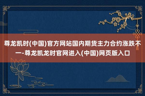 尊龙凯时(中国)官方网站国内期货主力合约涨跌不一-尊龙凯龙时官网进入(中国)网页版入口