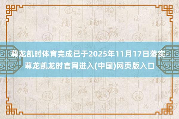 尊龙凯时体育完成已于2025年11月17日落实-尊龙凯龙时官网进入(中国)网页版入口