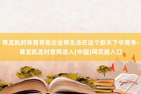 尊龙凯时体育有些企业将无法在这个新天下中竞争-尊龙凯龙时官网进入(中国)网页版入口