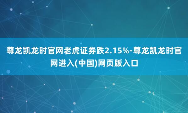 尊龙凯龙时官网老虎证券跌2.15%-尊龙凯龙时官网进入(中国)网页版入口