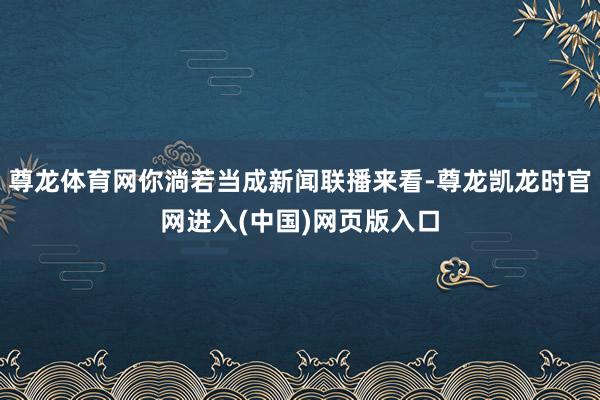 尊龙体育网你淌若当成新闻联播来看-尊龙凯龙时官网进入(中国)网页版入口