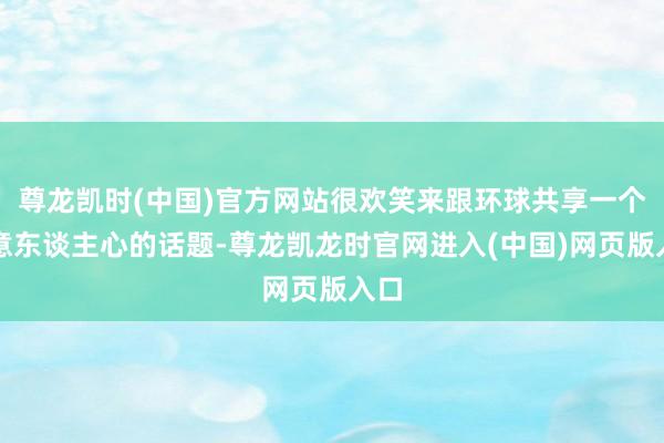 尊龙凯时(中国)官方网站很欢笑来跟环球共享一个得意东谈主心的话题-尊龙凯龙时官网进入(中国)网页版入口
