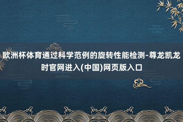 欧洲杯体育通过科学范例的旋转性能检测-尊龙凯龙时官网进入(中国)网页版入口