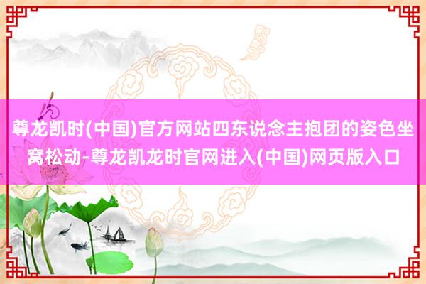 尊龙凯时(中国)官方网站四东说念主抱团的姿色坐窝松动-尊龙凯龙时官网进入(中国)网页版入口