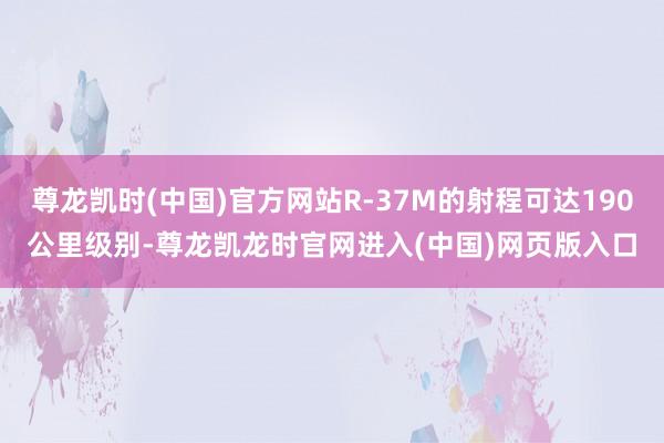 尊龙凯时(中国)官方网站R-37M的射程可达190公里级别-尊龙凯龙时官网进入(中国)网页版入口