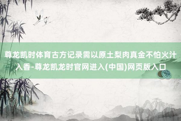 尊龙凯时体育古方记录需以原土梨肉真金不怕火汁入香-尊龙凯龙时官网进入(中国)网页版入口
