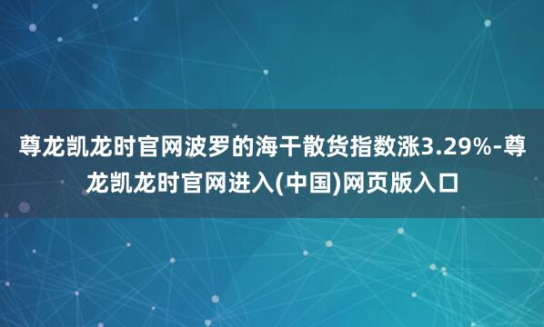 尊龙凯龙时官网波罗的海干散货指数涨3.29%-尊龙凯龙时官网进入(中国)网页版入口