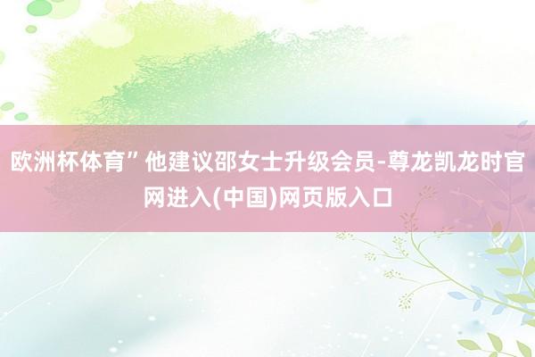 欧洲杯体育”他建议邵女士升级会员-尊龙凯龙时官网进入(中国)网页版入口
