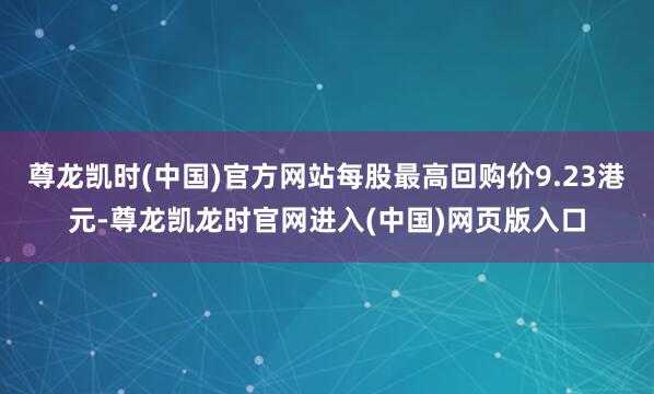 尊龙凯时(中国)官方网站每股最高回购价9.23港元-尊龙凯龙时官网进入(中国)网页版入口