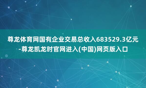尊龙体育网国有企业交易总收入683529.3亿元-尊龙凯龙时官网进入(中国)网页版入口