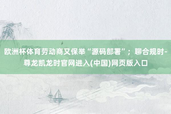 欧洲杯体育劳动商又保举“源码部署”；聊合规时-尊龙凯龙时官网进入(中国)网页版入口