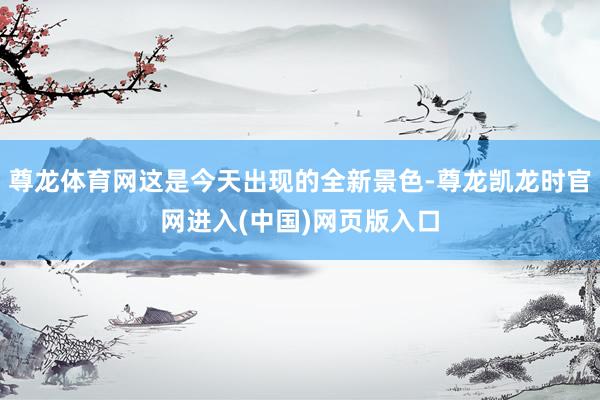 尊龙体育网这是今天出现的全新景色-尊龙凯龙时官网进入(中国)网页版入口
