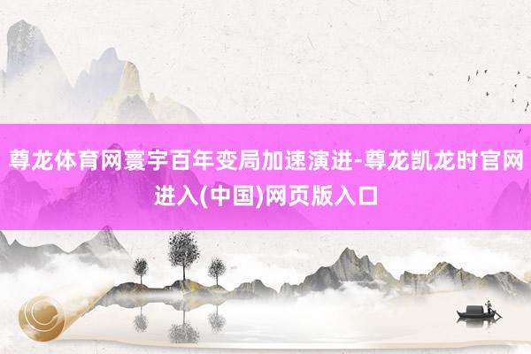 尊龙体育网寰宇百年变局加速演进-尊龙凯龙时官网进入(中国)网页版入口