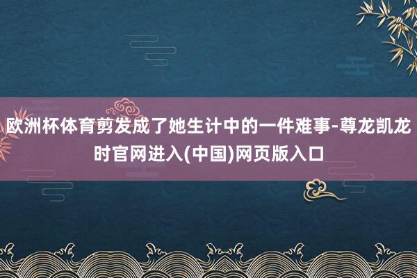 欧洲杯体育剪发成了她生计中的一件难事-尊龙凯龙时官网进入(中国)网页版入口