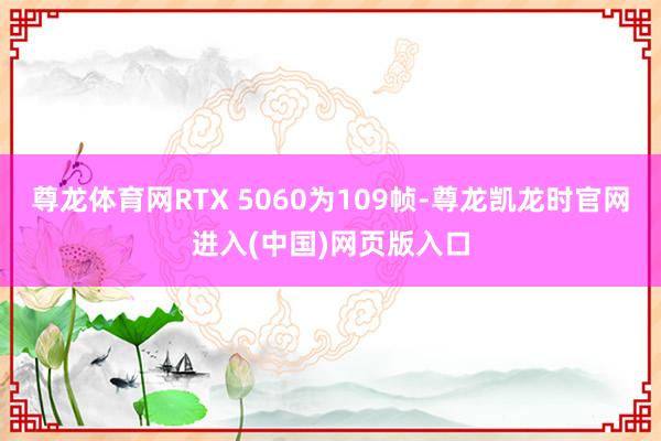 尊龙体育网RTX 5060为109帧-尊龙凯龙时官网进入(中国)网页版入口