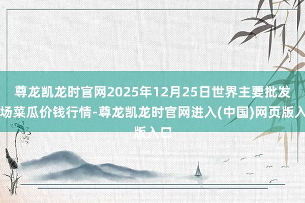 尊龙凯龙时官网2025年12月25日世界主要批发商场菜瓜价钱行情-尊龙凯龙时官网进入(中国)网页版入口
