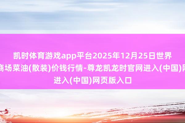凯时体育游戏app平台2025年12月25日世界主要批发商场菜油(散装)价钱行情-尊龙凯龙时官网进入(中国)网页版入口