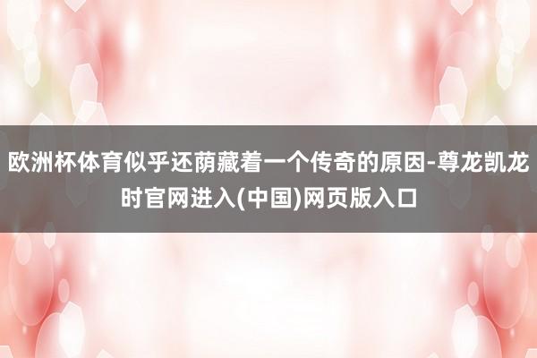 欧洲杯体育似乎还荫藏着一个传奇的原因-尊龙凯龙时官网进入(中国)网页版入口
