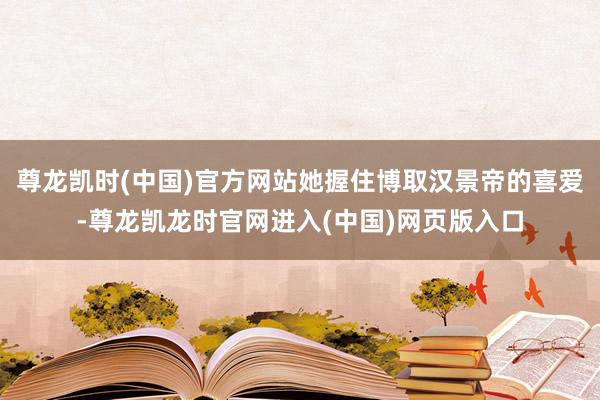 尊龙凯时(中国)官方网站她握住博取汉景帝的喜爱-尊龙凯龙时官网进入(中国)网页版入口