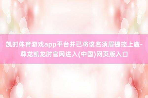 凯时体育游戏app平台并已将该名须眉提控上庭-尊龙凯龙时官网进入(中国)网页版入口