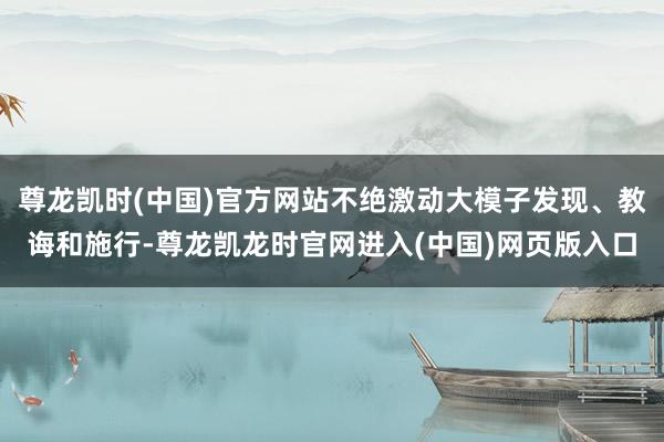 尊龙凯时(中国)官方网站不绝激动大模子发现、教诲和施行-尊龙凯龙时官网进入(中国)网页版入口