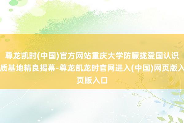 尊龙凯时(中国)官方网站重庆大学防朦拢爱国认识素质基地精良揭幕-尊龙凯龙时官网进入(中国)网页版入口