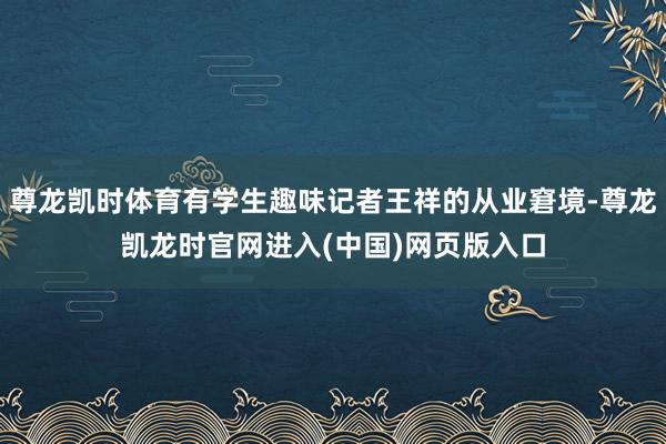 尊龙凯时体育有学生趣味记者王祥的从业窘境-尊龙凯龙时官网进入(中国)网页版入口