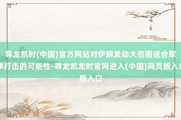 尊龙凯时(中国)官方网站对伊朗发动大范围说合军事打击的可能性-尊龙凯龙时官网进入(中国)网页版入口