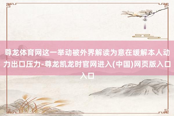 尊龙体育网这一举动被外界解读为意在缓解本人动力出口压力-尊龙凯龙时官网进入(中国)网页版入口