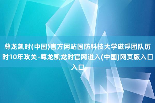 尊龙凯时(中国)官方网站国防科技大学磁浮团队历时10年攻关-尊龙凯龙时官网进入(中国)网页版入口