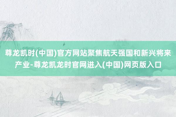 尊龙凯时(中国)官方网站聚焦航天强国和新兴将来产业-尊龙凯龙时官网进入(中国)网页版入口