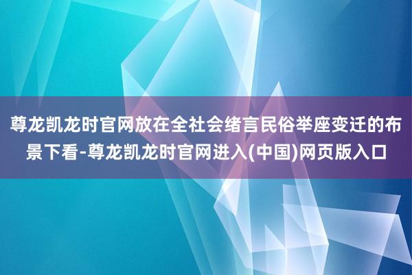 尊龙凯龙时官网放在全社会绪言民俗举座变迁的布景下看-尊龙凯龙时官网进入(中国)网页版入口