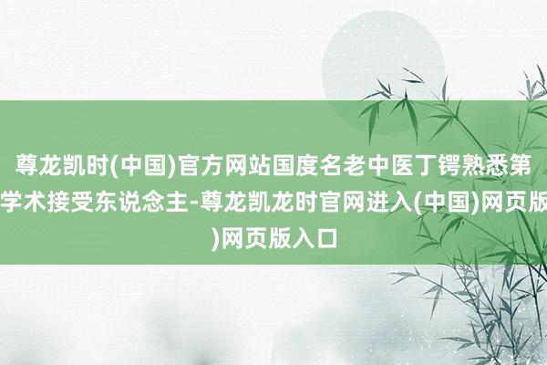 尊龙凯时(中国)官方网站国度名老中医丁锷熟悉第四批学术接受东说念主-尊龙凯龙时官网进入(中国)网页版入口