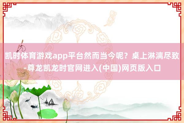 凯时体育游戏app平台然而当今呢？桌上淋漓尽致-尊龙凯龙时官网进入(中国)网页版入口