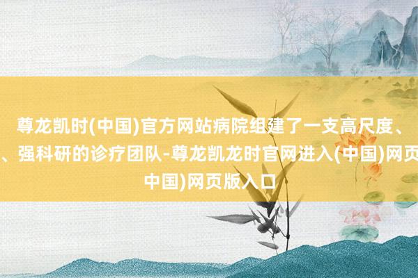 尊龙凯时(中国)官方网站病院组建了一支高尺度、精时刻、强科研的诊疗团队-尊龙凯龙时官网进入(中国)网页版入口